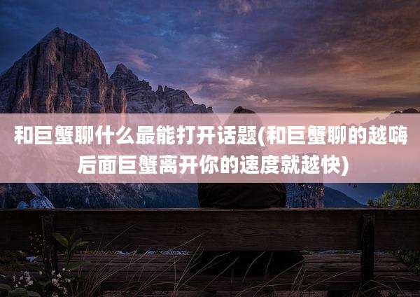 和巨蟹聊什么最能打开话题(和巨蟹聊的越嗨 后面巨蟹离开你的速度就越快)