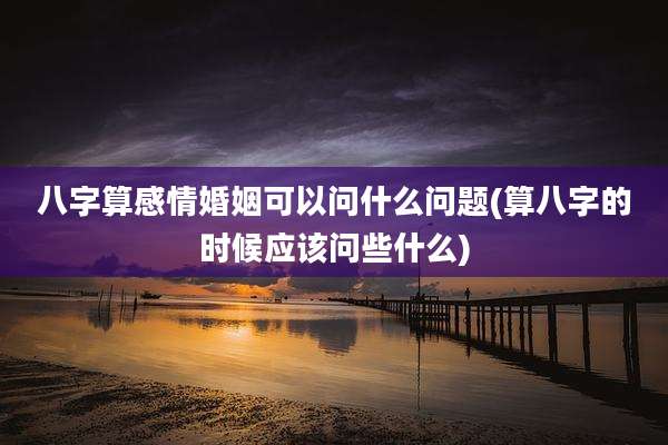 八字算感情婚姻可以问什么问题(算八字的时候应该问些什么)