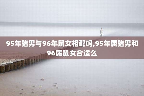 95年猪男与96年鼠女相配吗,95年属猪男和96属鼠女合适么
