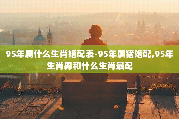 95年属什么生肖婚配表-95年属猪婚配,95年生肖男和什么生肖最配