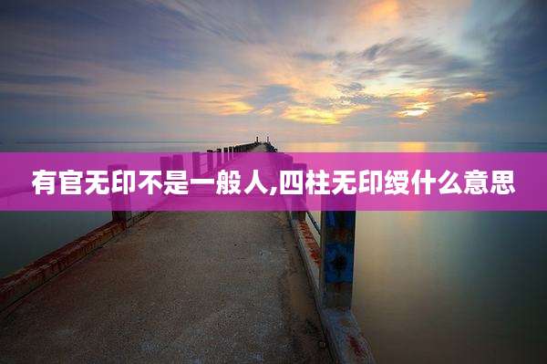 有官无印不是一般人,四柱无印绶什么意思