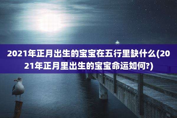 2021年正月出生的宝宝在五行里缺什么(2021年正月里出生的宝宝命运如何?)