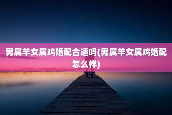 男属羊女属鸡婚配合适吗(男属羊女属鸡婚配怎么样)