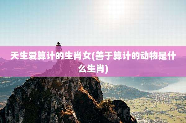 天生爱算计的生肖女(善于算计的动物是什么生肖)