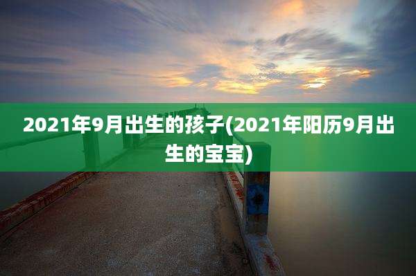 2021年9月出生的孩子(2021年阳历9月出生的宝宝)