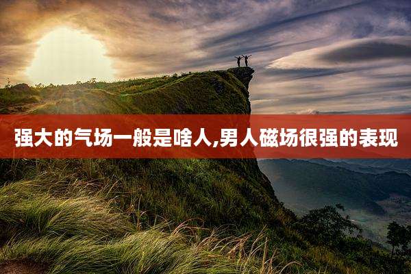 强大的气场一般是啥人,男人磁场很强的表现