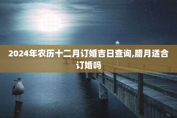 2024年农历十二月订婚吉日查询,腊月适合订婚吗
