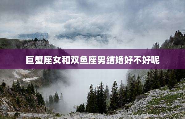 巨蟹座女和双鱼座男结婚好不好呢