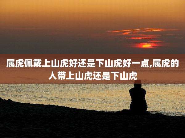 属虎佩戴上山虎好还是下山虎好一点,属虎的人带上山虎还是下山虎
