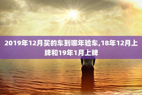 2019年12月买的车到哪年验车,18年12月上牌和19年1月上牌