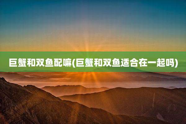 巨蟹和双鱼配嘛(巨蟹和双鱼适合在一起吗)