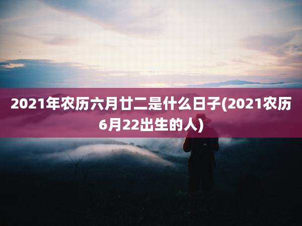 2021年农历六月廿二是什么日子(2021农历6月22出生的人)