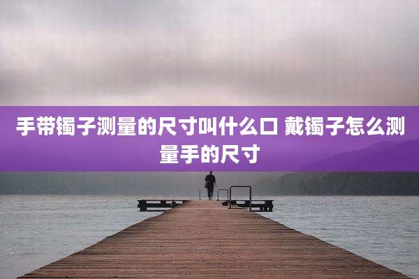 手带镯子测量的尺寸叫什么口 戴镯子怎么测量手的尺寸