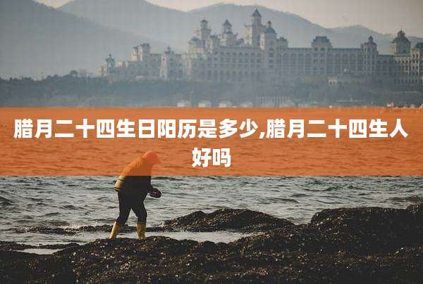 腊月二十四生日阳历是多少,腊月二十四生人好吗
