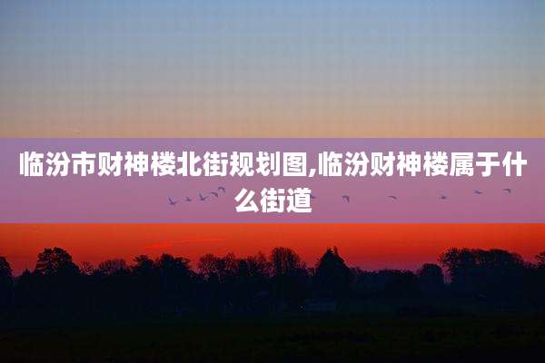 临汾市财神楼北街规划图,临汾财神楼属于什么街道