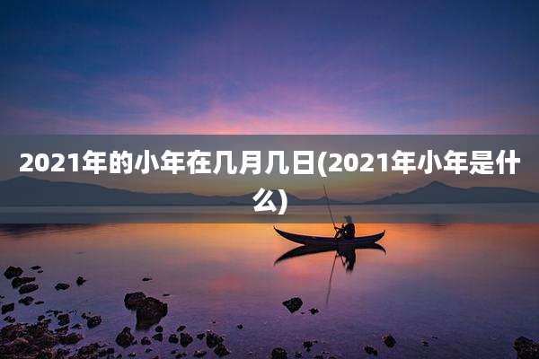2021年的小年在几月几日(2021年小年是什么)