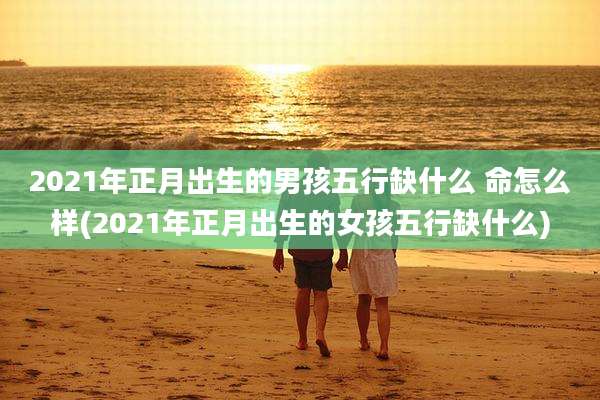 2021年正月出生的男孩五行缺什么 命怎么样(2021年正月出生的女孩五行缺什么)