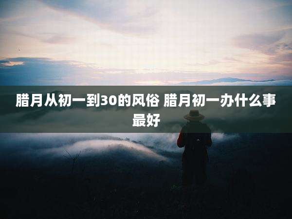 腊月从初一到30的风俗 腊月初一办什么事最好