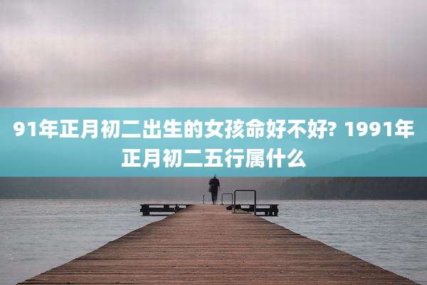 91年正月初二出生的女孩命好不好? 1991年正月初二五行属什么
