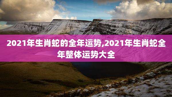 2021年生肖蛇的全年运势,2021年生肖蛇全年整体运势大全