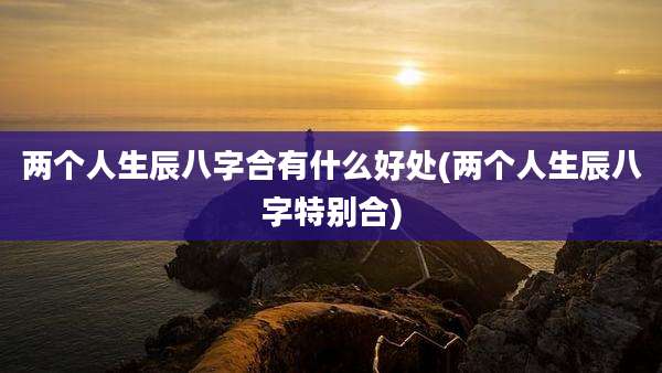 两个人生辰八字合有什么好处(两个人生辰八字特别合)