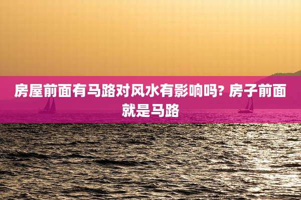 房屋前面有马路对风水有影响吗? 房子前面就是马路