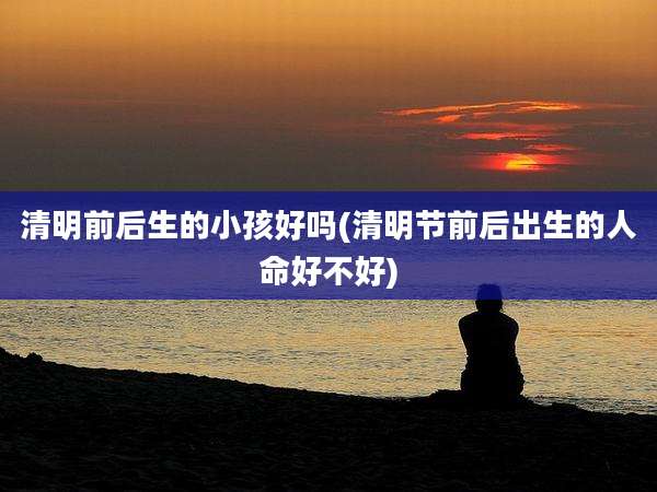 清明前后生的小孩好吗(清明节前后出生的人命好不好)