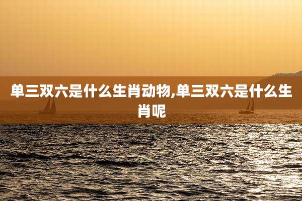单三双六是什么生肖动物,单三双六是什么生肖呢