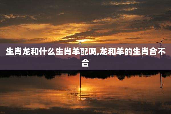 生肖龙和什么生肖羊配吗,龙和羊的生肖合不合