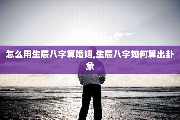 怎么用生辰八字算婚姻,生辰八字如何算出卦象