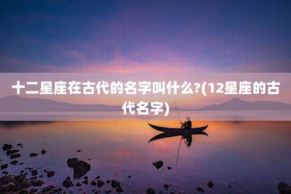 十二星座在古代的名字叫什么?(12星座的古代名字)