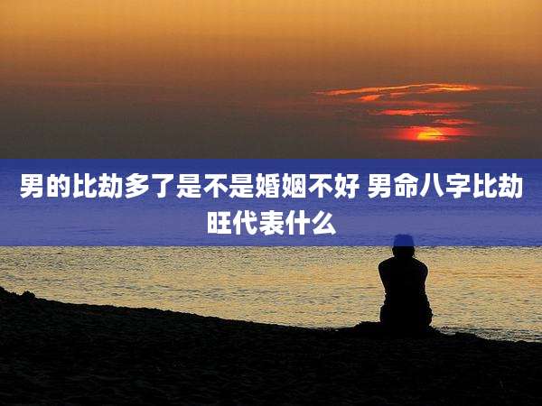 男的比劫多了是不是婚姻不好 男命八字比劫旺代表什么