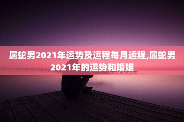属蛇男2021年运势及运程每月运程,属蛇男2021年的运势和婚姻