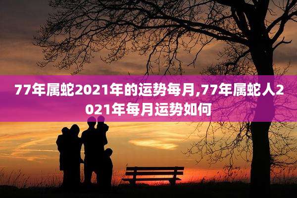 77年属蛇2021年的运势每月,77年属蛇人2021年每月运势如何