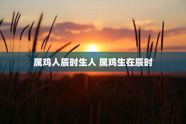 属鸡人辰时生人 属鸡生在辰时