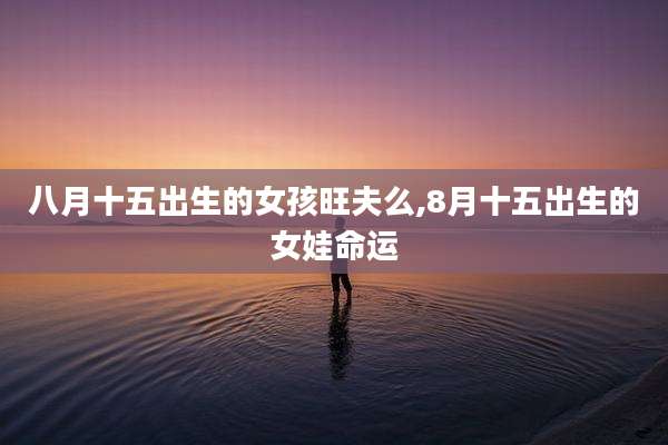 八月十五出生的女孩旺夫么,8月十五出生的女娃命运