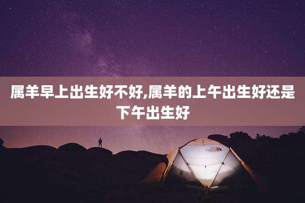 属羊早上出生好不好,属羊的上午出生好还是下午出生好