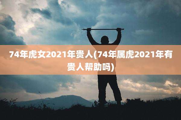 74年虎女2021年贵人(74年属虎2021年有贵人帮助吗)