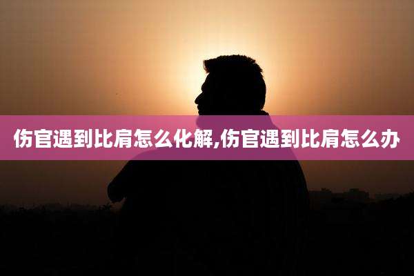 伤官遇到比肩怎么化解,伤官遇到比肩怎么办