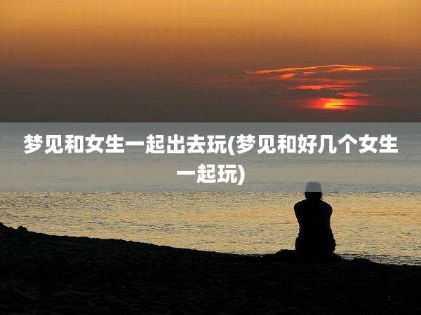 梦见和女生一起出去玩(梦见和好几个女生一起玩)