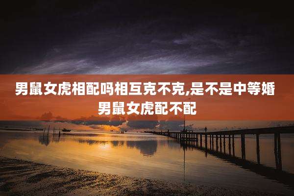 男鼠女虎相配吗相互克不克,是不是中等婚 男鼠女虎配不配