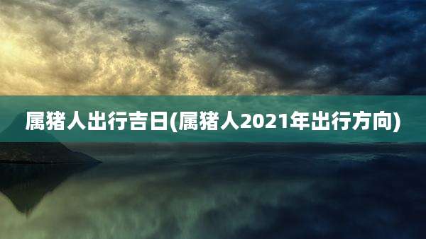 属猪人出行吉日(属猪人2021年出行方向)