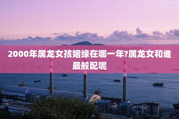 2000年属龙女孩姻缘在哪一年?属龙女和谁最般配呢