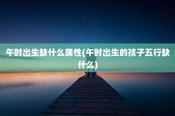 午时出生缺什么属性(午时出生的孩子五行缺什么)