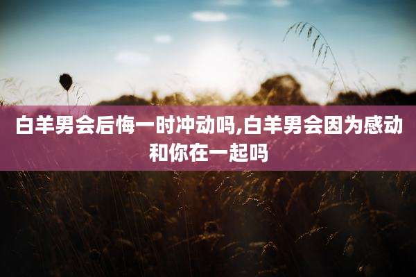 白羊男会后悔一时冲动吗,白羊男会因为感动和你在一起吗
