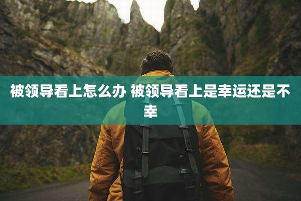 被领导看上怎么办 被领导看上是幸运还是不幸