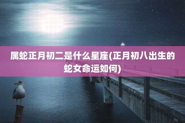 属蛇正月初二是什么星座(正月初八出生的蛇女命运如何)