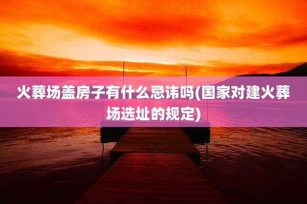 火葬场盖房子有什么忌讳吗(国家对建火葬场选址的规定)