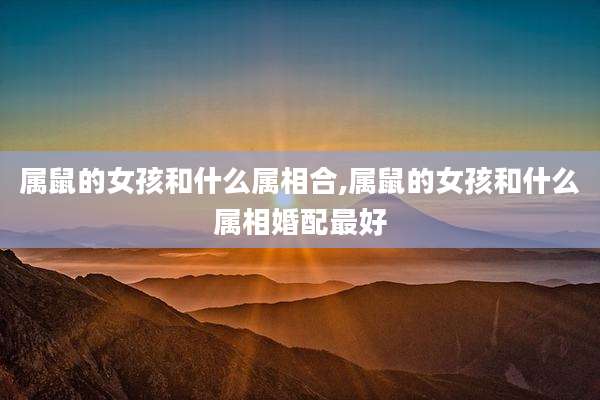 属鼠的女孩和什么属相合,属鼠的女孩和什么属相婚配最好