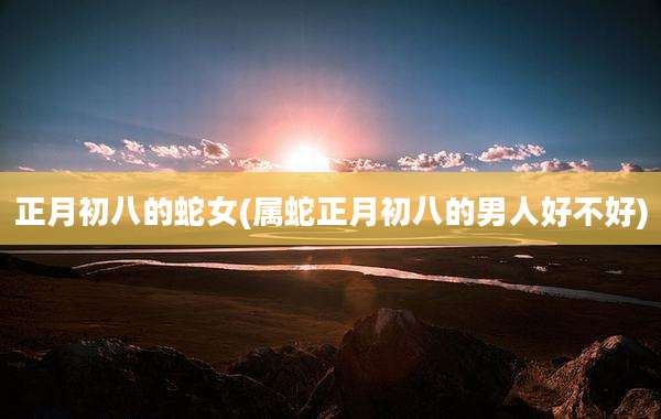 正月初八的蛇女(属蛇正月初八的男人好不好)